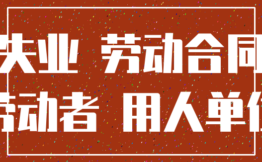 失业 劳动合同_劳动者 用人单位