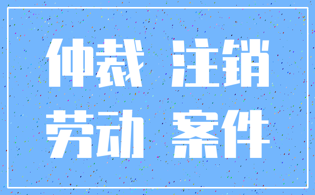仲裁 注销_劳动 案件