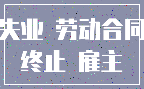 失业 劳动合同_终止 雇主