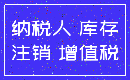 纳税人 库存_注销 增值税