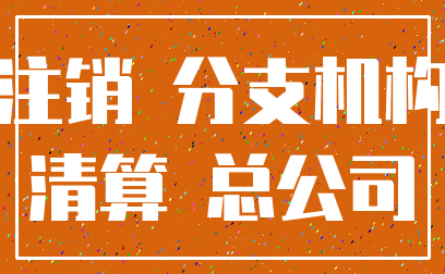 注销 分支机构_清算 总公司