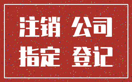 注销 公司_指定 登记