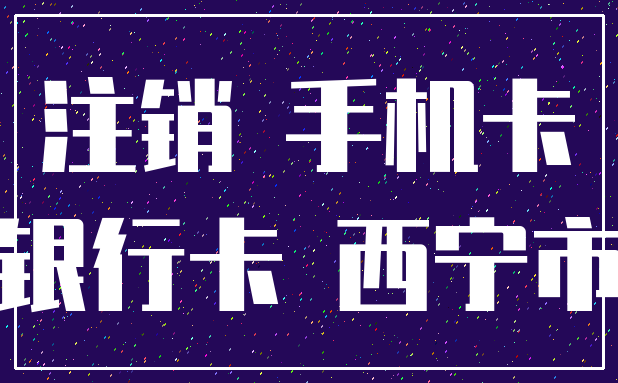 注销 手机卡_银行卡 西宁市