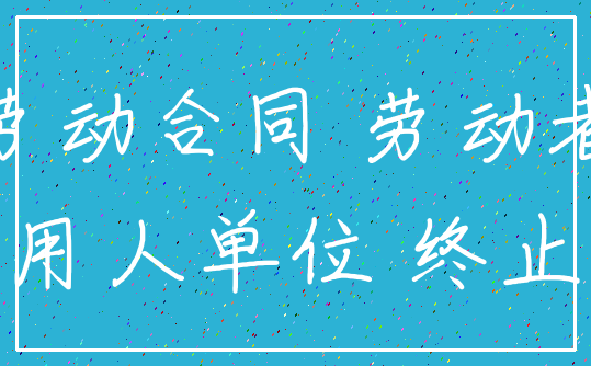 劳动合同 劳动者_用人单位 终止