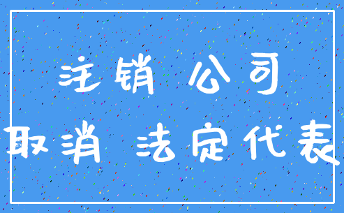 注销 公司_取消 法定代表