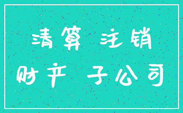 清算 注销_财产 子公司