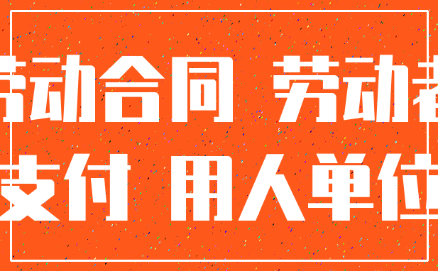 劳动合同 劳动者_支付 用人单位