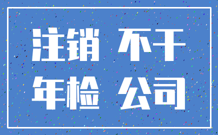 注销 不干_年检 公司