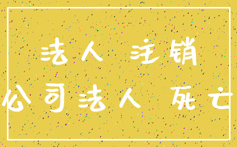 法人 注销_公司法人 死亡