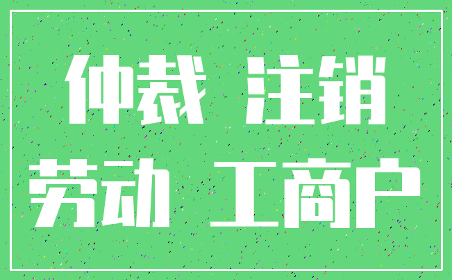 仲裁 注销_劳动 工商户