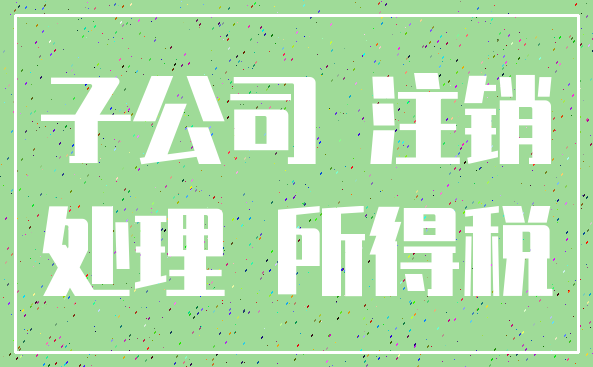 子公司 注销_处理 所得税