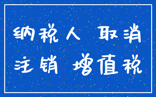 纳税人 取消_注销 增值税