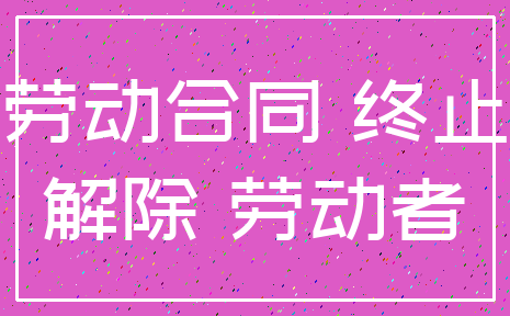 劳动合同 终止_解除 劳动者
