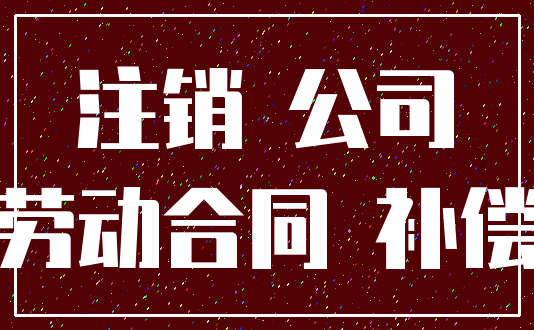 注销 公司_劳动合同 补偿