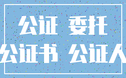 公证 委托_公证书 公证人