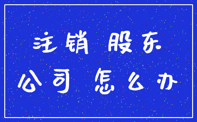 注销 股东_公司 怎么办