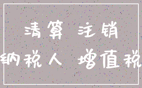 清算 注销_纳税人 增值税
