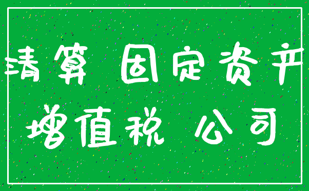 清算 固定资产_增值税 公司