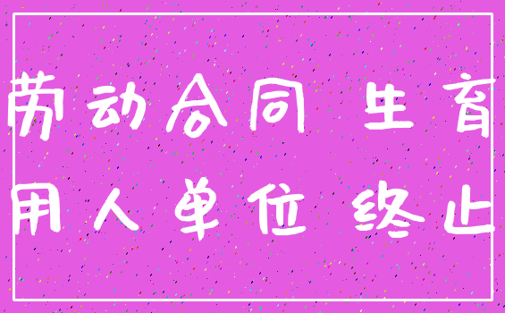 劳动合同 生育_用人单位 终止