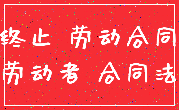 终止 劳动合同_劳动者 合同法