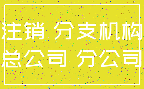 注销 分支机构_总公司 分公司