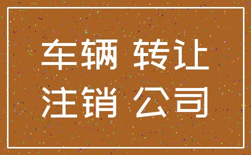 车辆 转让_注销 公司