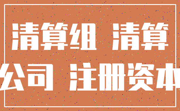 清算组 清算_公司 注册资本
