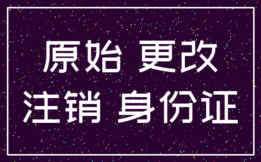 原始 更改_注销 身份证