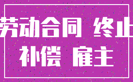 劳动合同 终止_补偿 雇主