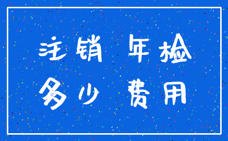 注销 年检_多少 费用