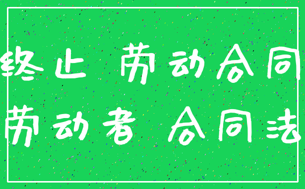 终止 劳动合同_劳动者 合同法