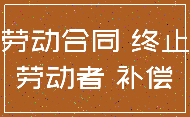 劳动合同 终止_劳动者 补偿