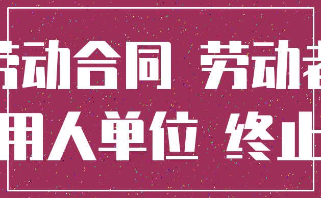 劳动合同 劳动者_用人单位 终止