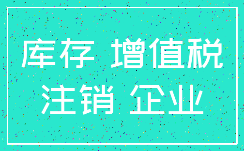 库存 增值税_注销 企业