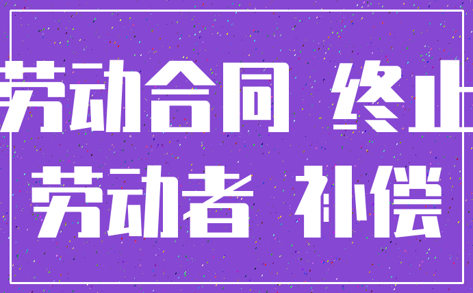 劳动合同 终止_劳动者 补偿