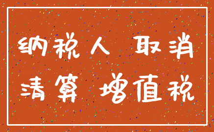 纳税人 取消_清算 增值税