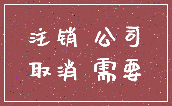 注销 公司_取消 需要