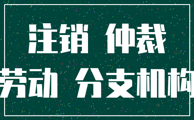 注销 仲裁_劳动 分支机构