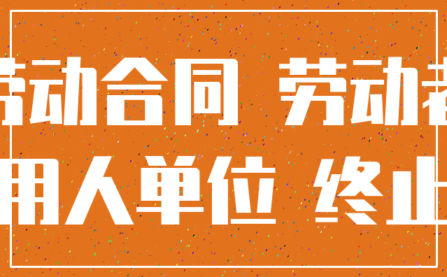 劳动合同 劳动者_用人单位 终止