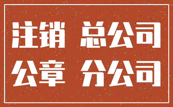 注销 总公司_公章 分公司