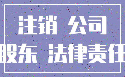 注销 公司_股东 法律责任