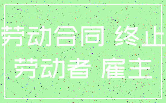 劳动合同 终止_劳动者 雇主