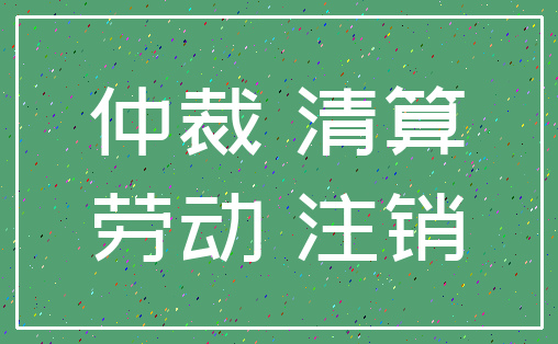仲裁 清算_劳动 注销