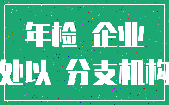 年检 企业_处以 分支机构