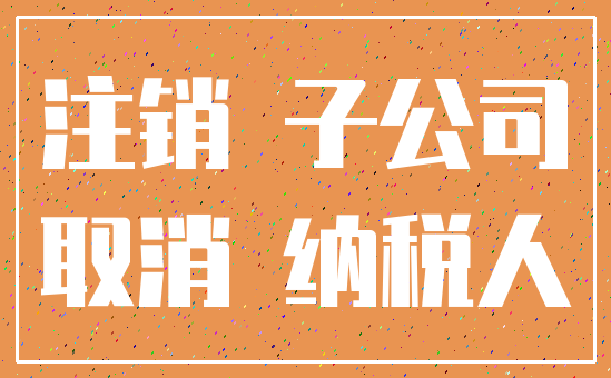 注销 子公司_取消 纳税人